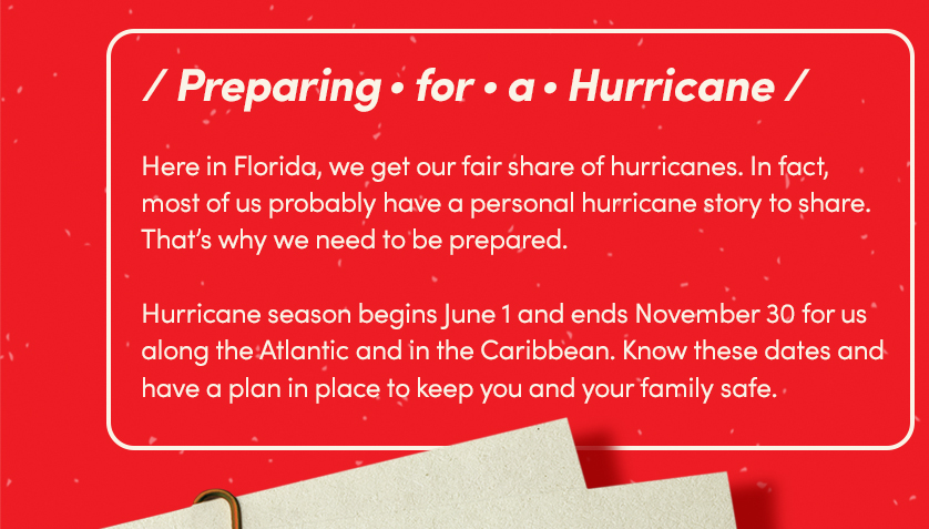 Preparing for a Hurricane.
Here in Florida, we get our fair share of hurricanes. In fact, most of us probably have a personal hurricane
story to share. That’s why we need to be prepared. Hurricane season begins June 1 and ends November 30 for us
along the Atlantic and in the Caribbean. Know these dates and have a plan in place to keep you and your family
safe
