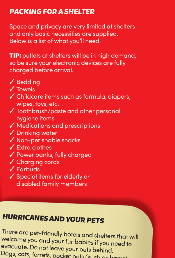 Packing for a shelter:
Space and privacy are very limited at shelters and only basic necessities are supplied. Below is a list of what
you’ll need. Tip: outlets at shelters will be in high demand, so be sure your electronic devices are fully
charged before arrival.
Bedding;
Towels;
Childcare items such as formula, diapers, wipes, toys, etc;
Toothbrush/paste and other personal hygiene items;
Medications and prescriptions;
Drinking water;
Non-perishable snacks;
Extra clothes. Power banks, fully charged;
Charging cords;
Earbuds;
Special items for elderly or disabled family members