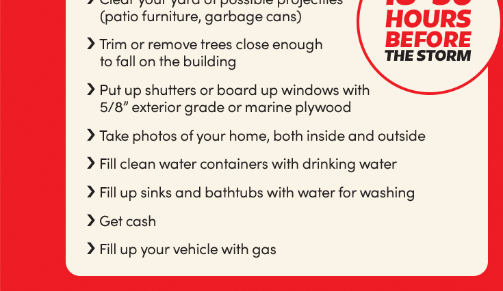 18-36 hours before the storm:
Clear your yard of possible projectiles (patio furniture, garbage cans);
Trim or remove trees close enough to fall on the building;
Put up shutters or board up windows with 5/8” exterior grade or marine plywood;
Take photos of your home, both inside and outside;
Fill clean water containers with drinking water;
Fill up sinks and bathtubs with water for washing;
Get cash;
Fill up your vehicle with gas