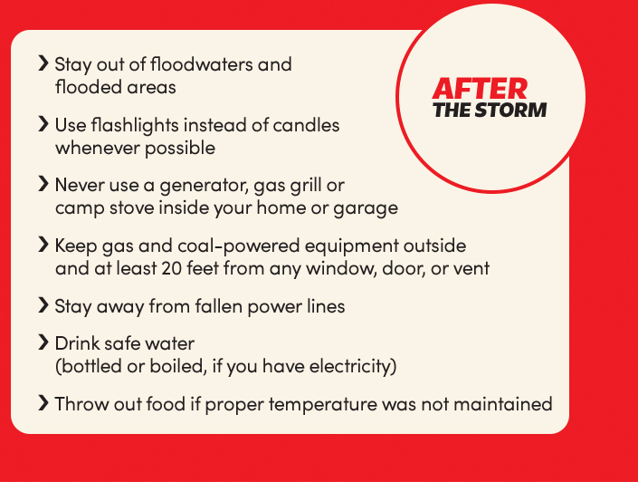 After the storm:
Stay out of floodwaters and flooded areas;
Use flashlights instead of candles whenever possible;
Never use a generator, gas grill or camp stove inside your home or garage;
Keep gas and coal-powered equipment outside and at least 20 feet from any window, door, or vent;
Stay away from fallen power lines;
Drink safe water (bottled or boiled, if you have electricity);
Throw out food if proper temperature was not maintained