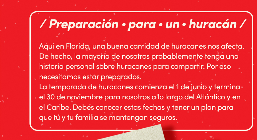 Preparación para un huracán. Aqui en florida, una buena cantidad de huracanes nos afecta. De hecho, la mayoria de nosotros probablemente tenga una historia personal sobre huracanes para compartir. Por eso necesitamos estar preparados. La temporada de huracanes comienza el 1 de junio y termina el 30 de noviembre para nosotros a lo largo del atlantico y en el caribe. Debes conocer estar fechas y tener un plan para que tú y tu familia se mantengan seguros.