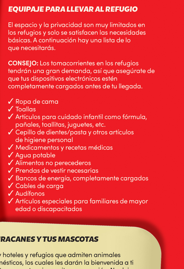 Equipaje para llevar al refugio. El espacio y la privacidad son muy limitados en los refugios y solo se satisfacen las necesidades básicas. A continuación hay una lista de lo que necesitarás. <strong>Consejo</strong>: Los tomacorrientes en los refugios tendrán una gran demanda, así que asegúrate de que tus dispositivos electrónicos estén completamente cargados antes de tu llegada.
Ropa de cama;
Toallas;
Artículos para cuidado infantil como fórmula, pañales, toallitas, juguetes, etc;
Cepillo de dientes/pasta y otros artículos de higiene personal;
Medicamentos y recetas médicas;
Agua potable;
Alimentos no perecederos;
Prendas de vestir necesarias;
Bancos de energía, completamente cargados;
Cables de carga;
Audífonos;
Artículos especiales para familiares de mayor edad o discapacitados