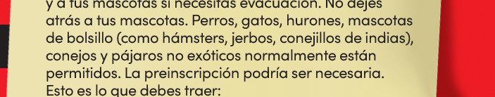 y a tus mascotas si necesitas evacuación. No dejes atrás a tus mascotas. Perros, gatos, hurones, mascotas de bolsillo (como hámsters, jerbos, conejillos de indias), conejos y pájaros no exóticos normalmente están permitidos. La preinscripción podría ser necesaria. Esto es lo que debes traer: