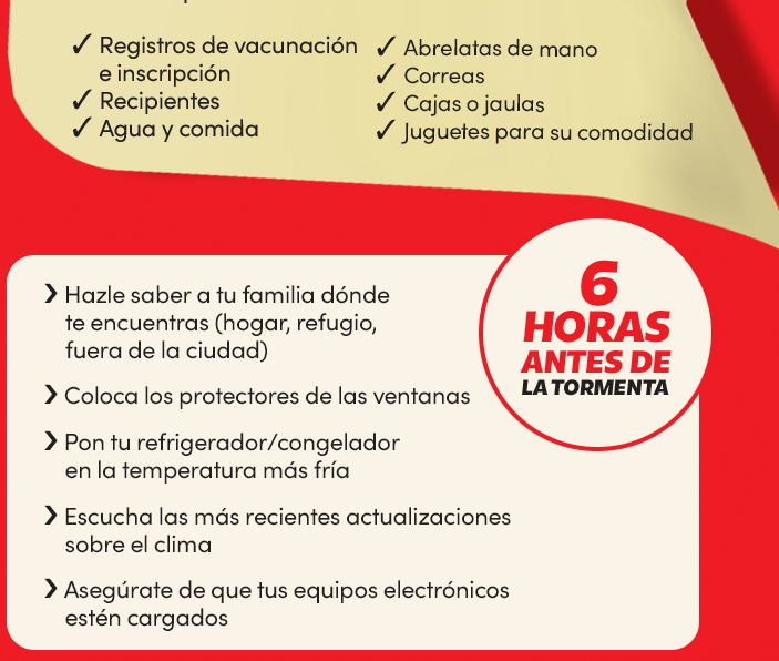6 horas antes de la tormenta:
Hazle saber a tu familia dónde te encuentras (hogar, refugio, fuera de la ciudad);
Coloca los protectores de las ventanas;
Pon tu refrigerador/congelador en la temperatura más fría;
Escucha las más recientes actualizaciones sobre el clima;
Asegúrate de que tus equipos eléctronicos estén cargados