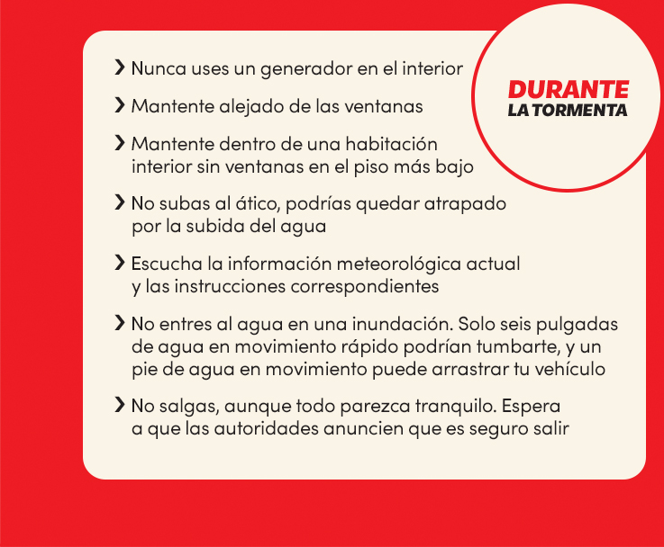 Durante la tormenta:
Nunca uses un generador en el interior;
Mantente alejado de las ventanas;
Mantente dentro de una habitación interior sin ventanas en el piso más bajo;
No subas al ático, podrías quedar atrapado por la subida del agua;
Escucha la información meteorológica actual y las instrucciones correspondientes;
No entres al agua en una inundación;
Solo seis pulgadas de agua en movimiento rápido podrían tumbarte, y un pie de agua en movimiento puede arrastrar tu vehículo;
No salgas, aunque todo parezca tranquilo;
Espera a que las autoridades anuncien que es seguro salir