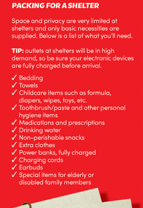 Packing for a shelter:
Space and privacy are very limited at shelters and only basic necessities are supplied. Below is a list of what
you’ll need. Tip: outlets at shelters will be in high demand, so be sure your electronic devices are fully
charged before arrival.
Bedding;
Towels;
Childcare items such as formula, diapers, wipes, toys, etc;
Toothbrush/paste and other personal hygiene items;
Medications and prescriptions;
Drinking water;
Non-perishable snacks;
Extra clothes. Power banks, fully charged;
Charging cords;
Earbuds;
Special items for elderly or disabled family members