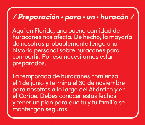 Preparación para un huracán. Aqui en florida, una buena cantidad de huracanes nos afecta. De hecho, la mayoria de nosotros probablemente tenga una historia personal sobre huracanes para compartir. Por eso necesitamos estar preparados. La temporada de huracanes comienza el 1 de junio y termina el 30 de noviembre para nosotros a lo largo del atlantico y en el caribe. Debes conocer estar fechas y tener un plan para que tú y tu familia se mantengan seguros.