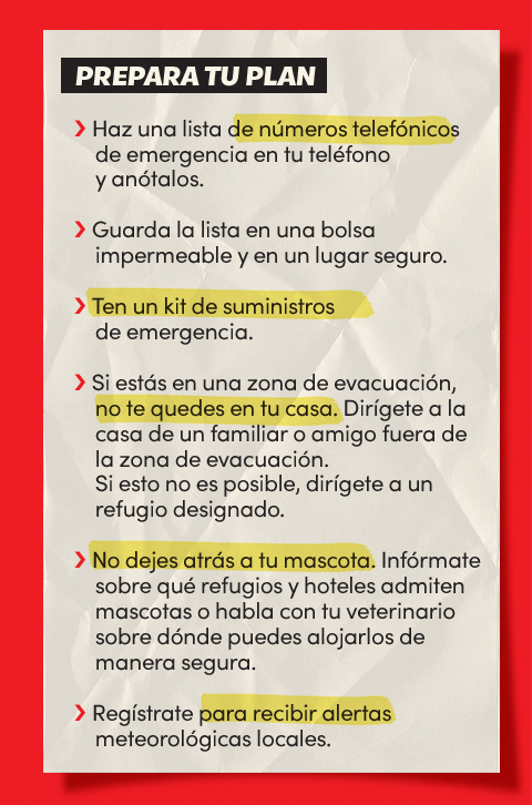 Prepara tu plan:
Haz una lista de números telefónicos de emergencia en tu teléfono y anótalos;
Guarda la lista en una bolsa impermeable y en un lugar seguro;
Ten un kit de suministros de emergencia;
Si estás en una zona de evacuación, no te quedes en tu casa;
Dirígete a la casa de un familiar o amigo fuera de la zona de evacuación;
Si esto no es posible, dirígete a un refugio designado