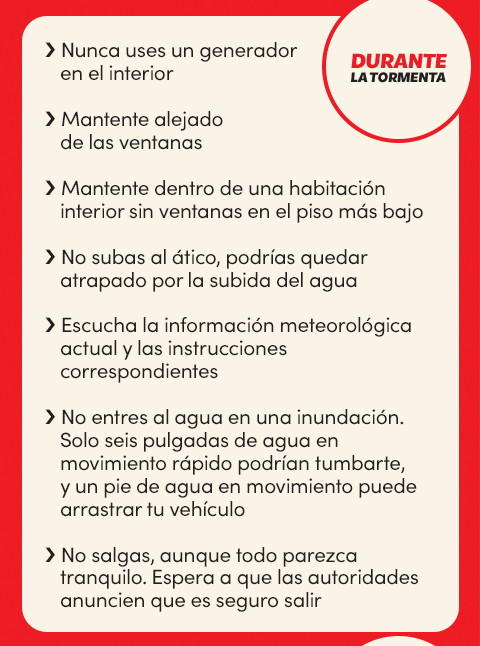 Durante la tormenta:
Nunca uses un generador en el interior;
Mantente alejado de las ventanas;
Mantente dentro de una habitación interior sin ventanas en el piso más bajo;
No subas al ático, podrías quedar atrapado por la subida del agua;
Escucha la información meteorológica actual y las instrucciones correspondientes;
No entres al agua en una inundación;
Solo seis pulgadas de agua en movimiento rápido podrían tumbarte, y un pie de agua en movimiento puede arrastrar tu vehículo;
No salgas, aunque todo parezca tranquilo;
Espera a que las autoridades anuncien que es seguro salir
