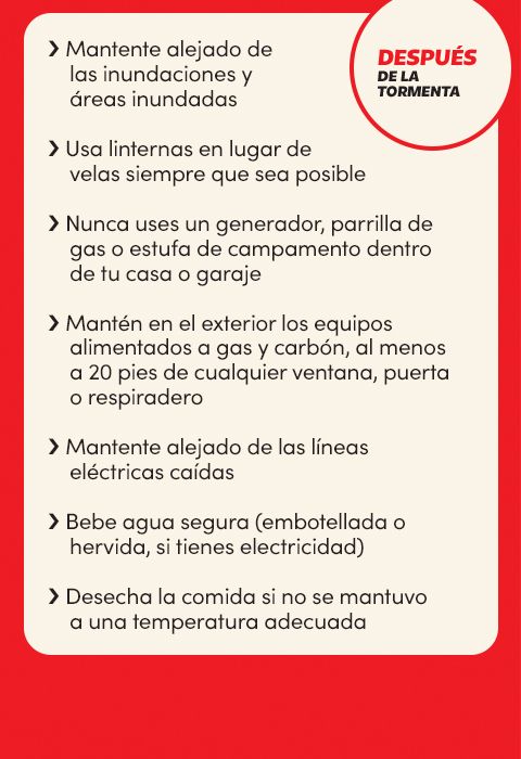 Después de la tormenta
Mantente alejado de las inundaciones y áreas inundadas;
Usa linternas en lugar de velas siempre que sea posible;
Nunca uses un generador, parrilla de gas o estufa de campamento dentro de tu casa o garaje;
Mantén en el exterior los equipos alimentados a gas y carbón, al menos a 20 pies de cualquier ventana, puerta o respiradero;
Mantente alejado de las líneas eléctricas caídas Bebe agua segura (embotellada o hervida, si tienes electricidad) Desecha la comida si no se mantuvo a la temperatura adecuada